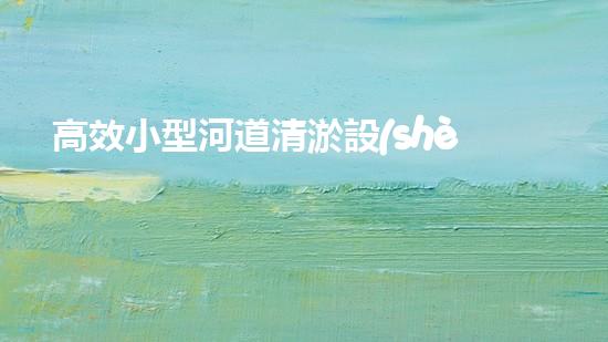 高效小型河道清淤設(shè)備，守護(hù)水環(huán)境清潔